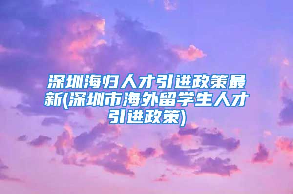 深圳海歸人才引進(jìn)政策最新(深圳市海外留學(xué)生人才引進(jìn)政策)