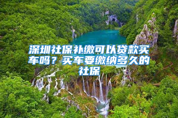 深圳社保補繳可以貸款買車嗎？買車要繳納多久的社保