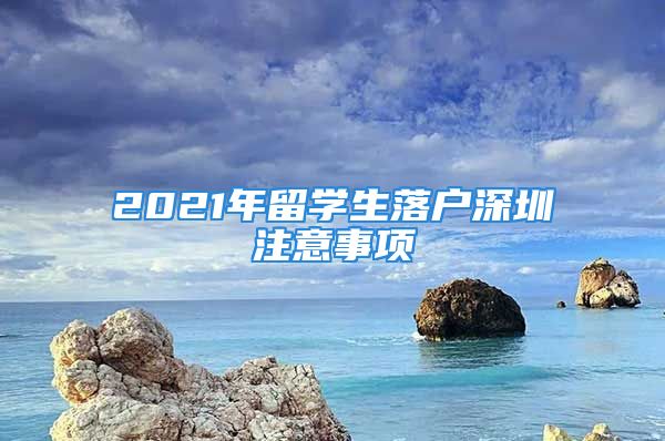 2021年留學(xué)生落戶深圳注意事項