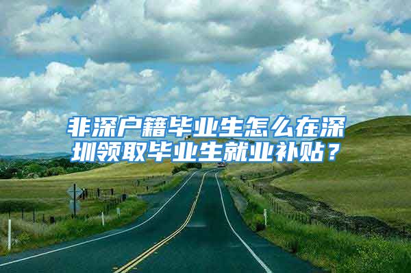 非深戶籍畢業(yè)生怎么在深圳領(lǐng)取畢業(yè)生就業(yè)補貼？