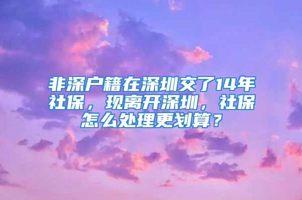 非深戶籍在深圳交了14年社保，現離開深圳，社保怎么處理更劃算？