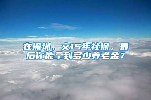 在深圳，交15年社保，最后你能拿到多少養(yǎng)老金？