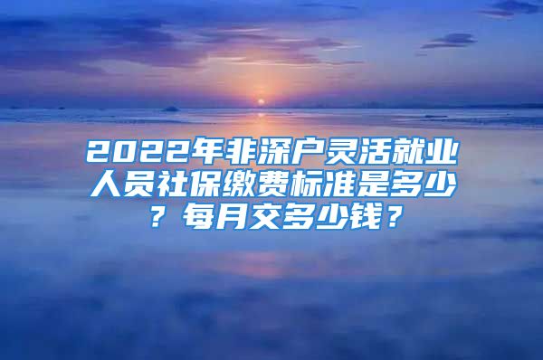 2022年非深戶靈活就業(yè)人員社保繳費(fèi)標(biāo)準(zhǔn)是多少？每月交多少錢？