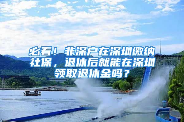 必看！非深戶在深圳繳納社保，退休后就能在深圳領(lǐng)取退休金嗎？