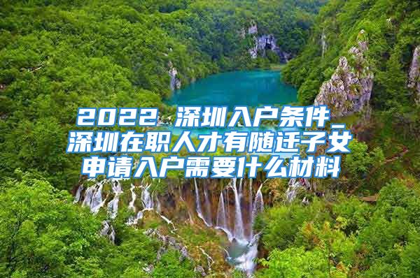 2022 深圳入戶條件_深圳在職人才有隨遷子女申請入戶需要什么材料