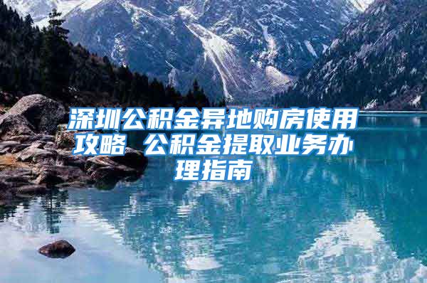 深圳公積金異地購房使用攻略 公積金提取業(yè)務(wù)辦理指南