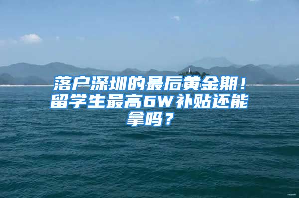 落戶深圳的最后黃金期！留學生最高6W補貼還能拿嗎？