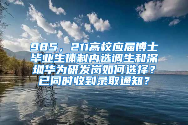 985，211高校應(yīng)屆博士畢業(yè)生體制內(nèi)選調(diào)生和深圳華為研發(fā)崗如何選擇？已同時(shí)收到錄取通知？