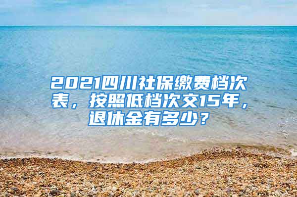 2021四川社保繳費(fèi)檔次表，按照低檔次交15年，退休金有多少？