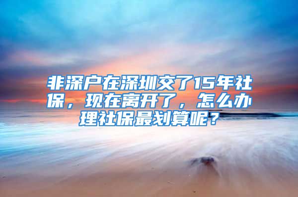 非深戶在深圳交了15年社保，現(xiàn)在離開了，怎么辦理社保最劃算呢？