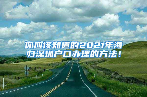 你應(yīng)該知道的2021年海歸深圳戶口辦理的方法！