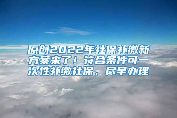 原創(chuàng)2022年社保補(bǔ)繳新方案來(lái)了！符合條件可一次性補(bǔ)繳社保，盡早辦理