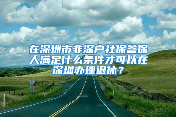 在深圳市非深戶社保參保人滿足什么條件才可以在深圳辦理退休？