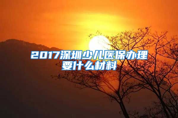 2017深圳少兒醫(yī)保辦理要什么材料