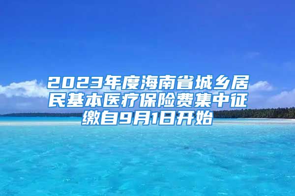 2023年度海南省城鄉(xiāng)居民基本醫(yī)療保險(xiǎn)費(fèi)集中征繳自9月1日開始