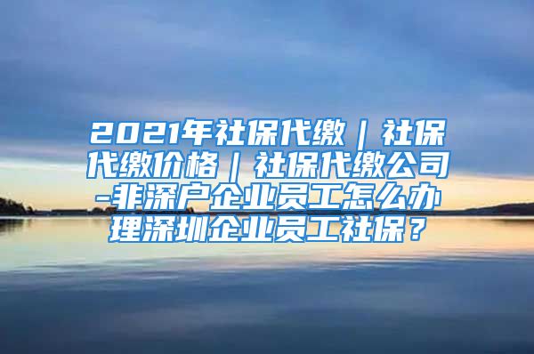 2021年社保代繳｜社保代繳價(jià)格｜社保代繳公司-非深戶企業(yè)員工怎么辦理深圳企業(yè)員工社保？