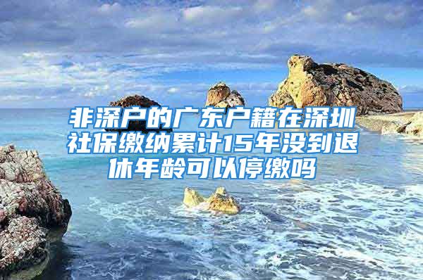 非深戶的廣東戶籍在深圳社保繳納累計(jì)15年沒到退休年齡可以停繳嗎