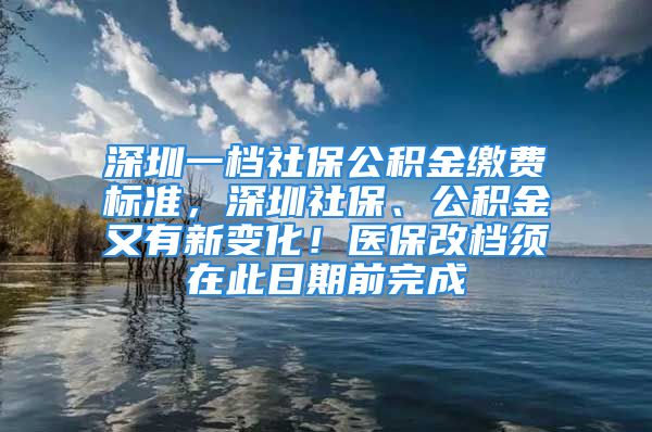 深圳一檔社保公積金繳費標準，深圳社保、公積金又有新變化！醫(yī)保改檔須在此日期前完成