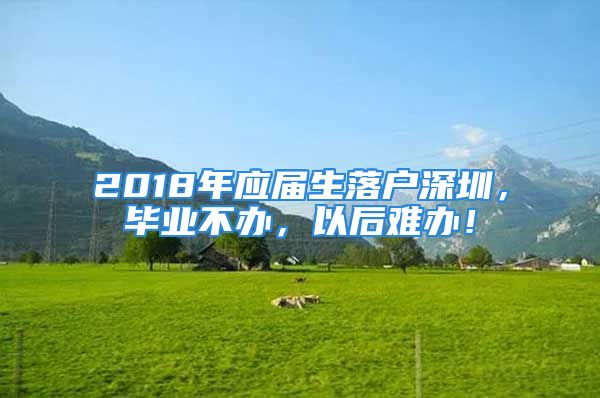 2018年應(yīng)屆生落戶深圳，畢業(yè)不辦，以后難辦！