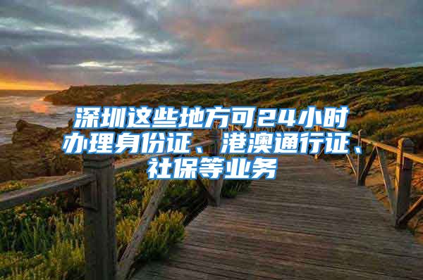 深圳這些地方可24小時(shí)辦理身份證、港澳通行證、社保等業(yè)務(wù)