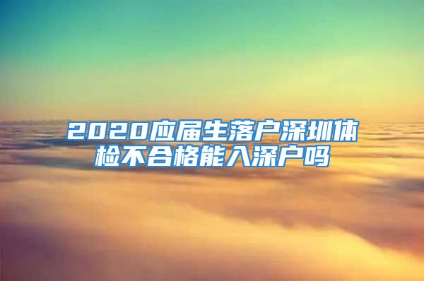 2020應(yīng)屆生落戶深圳體檢不合格能入深戶嗎