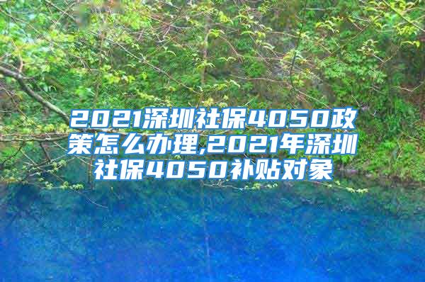 2021深圳社保4050政策怎么辦理,2021年深圳社保4050補貼對象