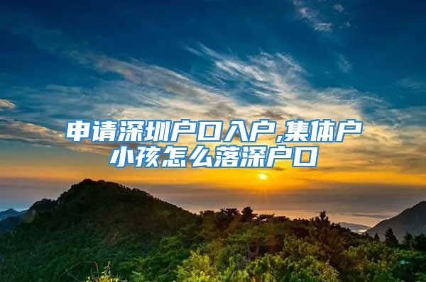 申請深圳戶口入戶,集體戶小孩怎么落深戶口