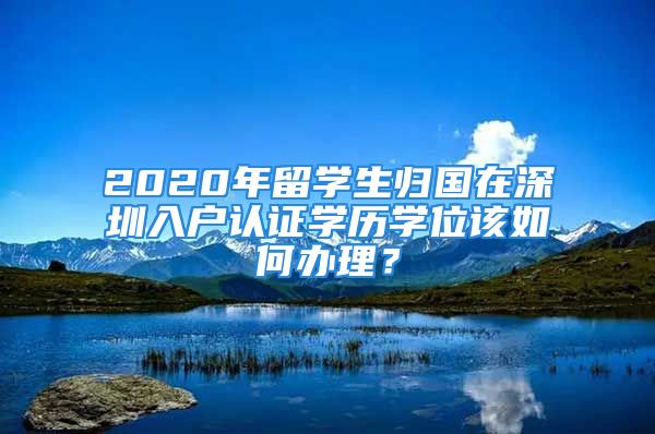 2020年留學(xué)生歸國在深圳入戶認(rèn)證學(xué)歷學(xué)位該如何辦理？