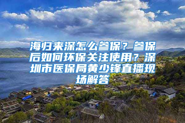 海歸來深怎么參保？參保后如何環(huán)保關(guān)注使用？深圳市醫(yī)保局黃少鋒直播現(xiàn)場解答