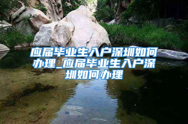 應(yīng)屆畢業(yè)生入戶深圳如何辦理_應(yīng)屆畢業(yè)生入戶深圳如何辦理