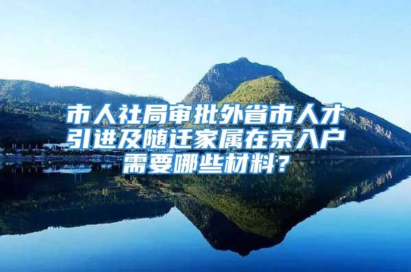 市人社局審批外省市人才引進及隨遷家屬在京入戶需要哪些材料？