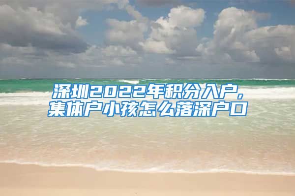 深圳2022年積分入戶,集體戶小孩怎么落深戶口