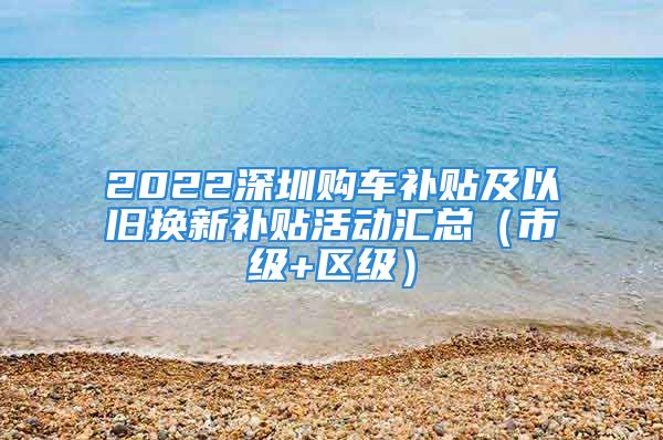 2022深圳購車補(bǔ)貼及以舊換新補(bǔ)貼活動匯總（市級+區(qū)級）