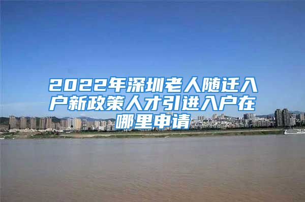 2022年深圳老人隨遷入戶(hù)新政策人才引進(jìn)入戶(hù)在哪里申請(qǐng)