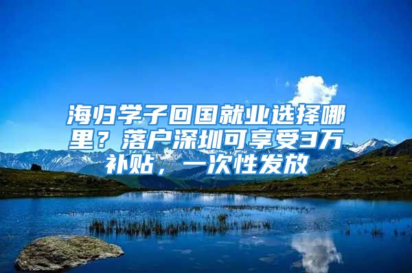 海歸學子回國就業(yè)選擇哪里？落戶深圳可享受3萬補貼，一次性發(fā)放