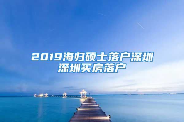 2019海歸碩士落戶深圳深圳買房落戶