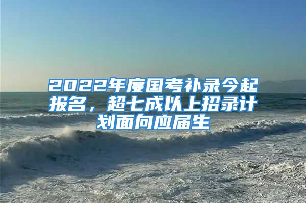 2022年度國考補(bǔ)錄今起報(bào)名，超七成以上招錄計(jì)劃面向應(yīng)屆生