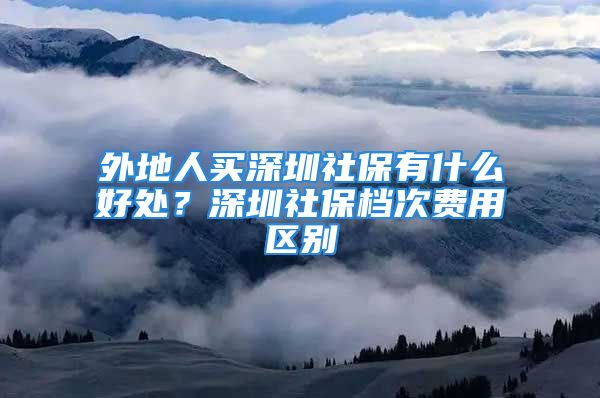 外地人買深圳社保有什么好處？深圳社保檔次費用區(qū)別