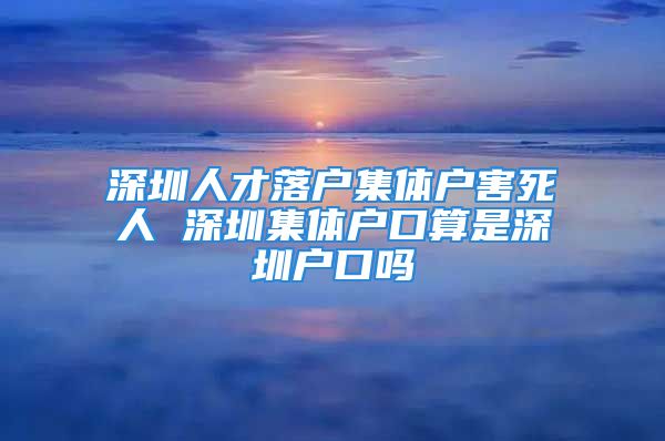 深圳人才落戶集體戶害死人 深圳集體戶口算是深圳戶口嗎