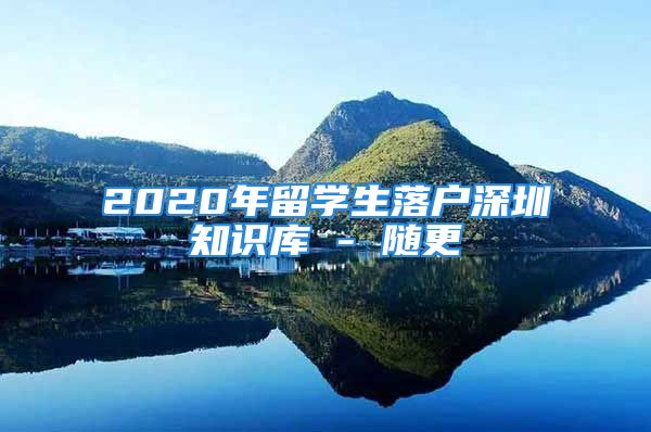 2020年留學(xué)生落戶深圳知識庫 - 隨更