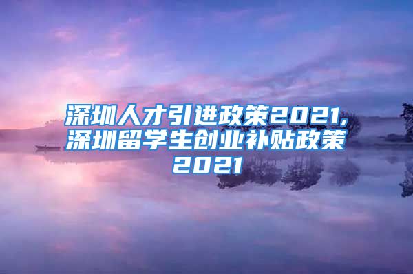 深圳人才引進政策2021,深圳留學(xué)生創(chuàng)業(yè)補貼政策2021