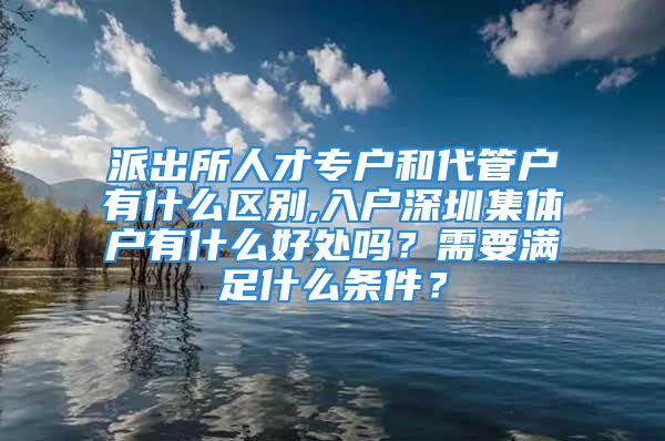 派出所人才專戶和代管戶有什么區(qū)別,入戶深圳集體戶有什么好處嗎？需要滿足什么條件？