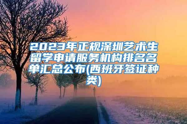 2023年正規(guī)深圳藝術生留學申請服務機構排名名單匯總公布(西班牙簽證種類)