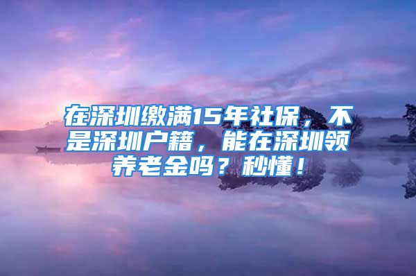 在深圳繳滿15年社保，不是深圳戶籍，能在深圳領(lǐng)養(yǎng)老金嗎？秒懂！