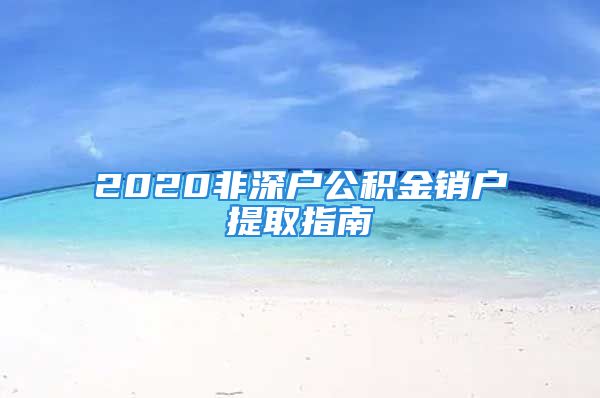 2020非深戶公積金銷戶提取指南