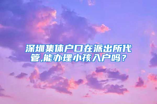 深圳集體戶口在派出所代管,能辦理小孩入戶嗎？