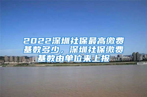 2022深圳社保最高繳費基數(shù)多少，深圳社保繳費基數(shù)由單位來上報