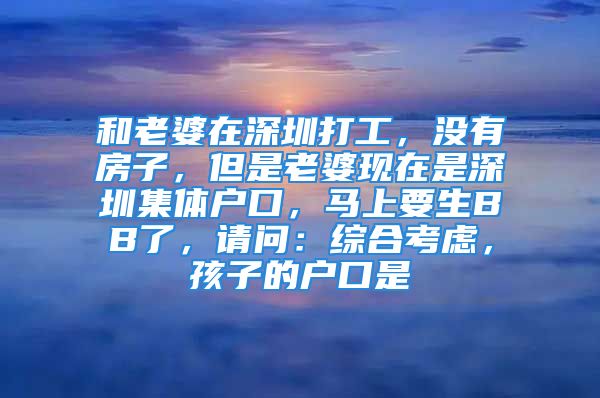 和老婆在深圳打工，沒(méi)有房子，但是老婆現(xiàn)在是深圳集體戶口，馬上要生BB了，請(qǐng)問(wèn)：綜合考慮，孩子的戶口是