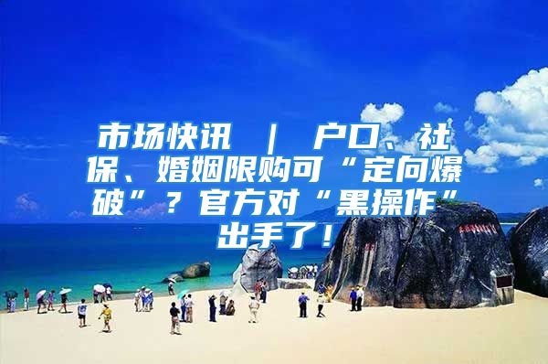 市場快訊 ｜ 戶口、社保、婚姻限購可“定向爆破”？官方對“黑操作”出手了！