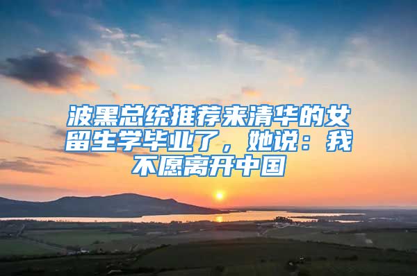 波黑總統(tǒng)推薦來清華的女留生學(xué)畢業(yè)了，她說：我不愿離開中國